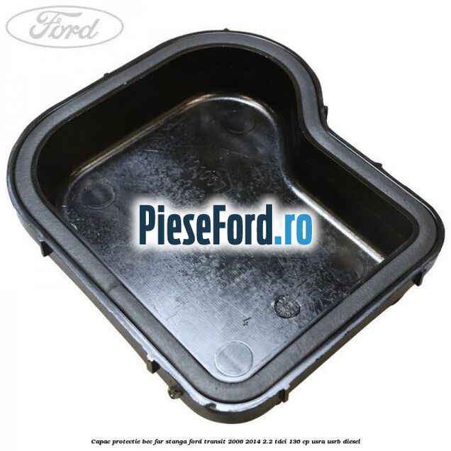 Capac protectie bec far stanga Ford Transit 2006-2014 2.2 TDCi 136 cp Capac protectie bec far stanga Ford Transit 2006-2014 2.2 TDCi 136 cp USRA, USRB diesel