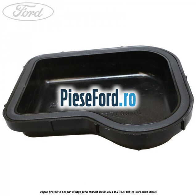 Capac protectie bec far stanga Ford Transit 2006-2014 2.2 TDCi 136 cp Capac protectie bec far stanga Ford Transit 2006-2014 2.2 TDCi 136 cp USRA, USRB diesel