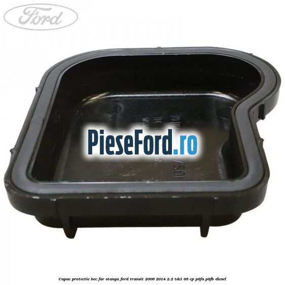 Capac protectie bec far stanga Ford Transit 2006-2014 2.2 TDCi 85 cp Capac protectie bec far stanga Ford Transit 2006-2014 2.2 TDCi 85 cp P8FA, P8FB diesel