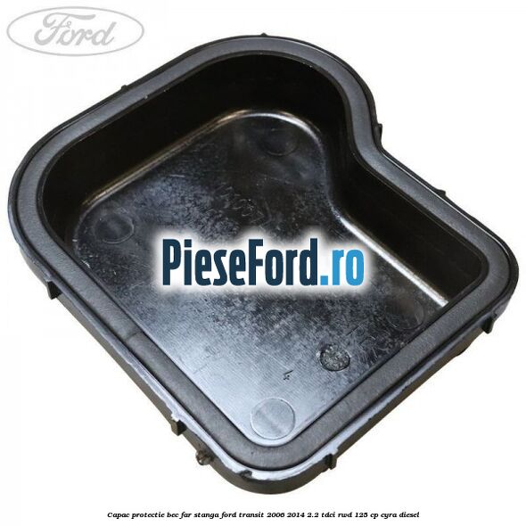 Capac protectie bec far stanga Ford Transit 2006-2014 2.2 TDCi RWD 125 cp CYRA diesel