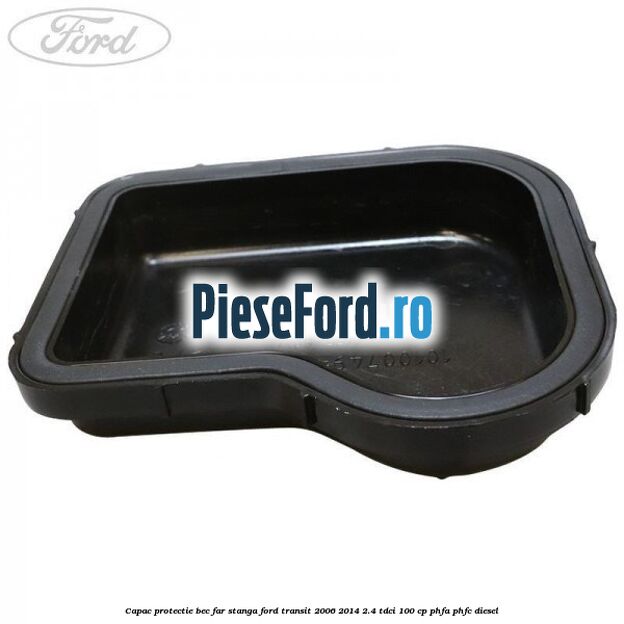 Capac protectie bec far stanga Ford Transit 2006-2014 2.4 TDCi 100 cp PHFA, PHFC diesel