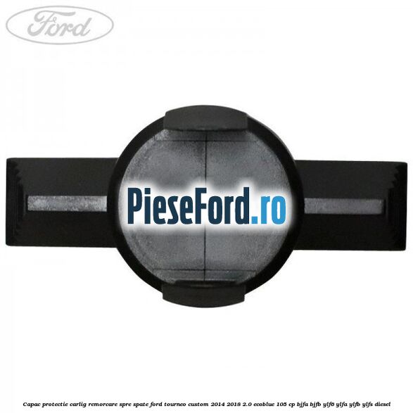 Capac protectie carlig remorcare spre spate Ford Tourneo Custom 2014-2018 2.0 EcoBlue 105 cp BJFA, BJFB, YLF6, YLFA, YLFB, YLFS diesel