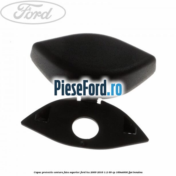 Capac protectie centura fata superior Ford Ka 2009-2016 1.2 69 cp 169A4000, FP4 benzina