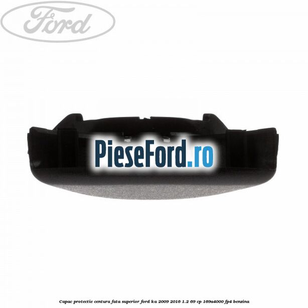 Capac protectie centura fata superior Ford Ka 2009-2016 1.2 69 cp 169A4000, FP4 benzina