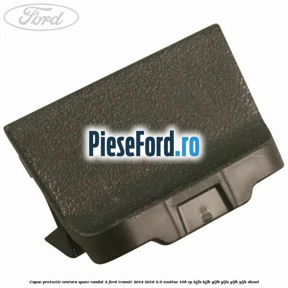 Capac protectie centura spate randul 3 Ford Transit 2014-2018 2.0 EcoBlue 105 cp BJFA, BJFB, YLF6, YLFA, YLFB, YLFS diesel