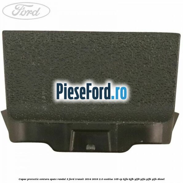 Capac protectie centura spate randul 3 Ford Transit 2014-2018 2.0 EcoBlue 105 cp BJFA, BJFB, YLF6, YLFA, YLFB, YLFS diesel