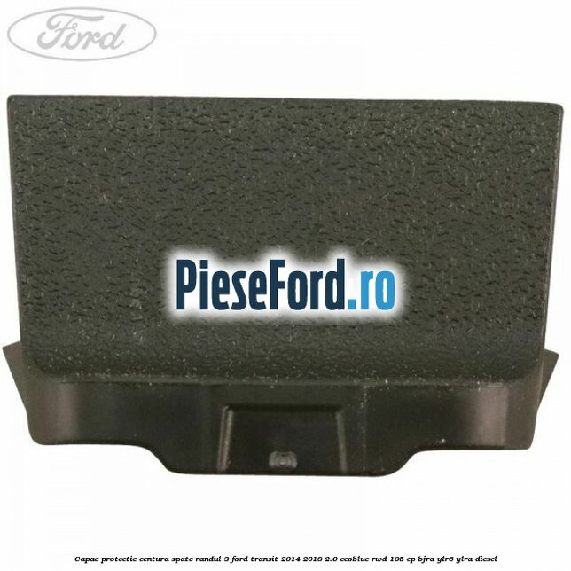 Capac protectie centura spate randul 3 Ford Transit 2014-2018 2.0 EcoBlue RWD 105 cp Capac protectie centura spate randul 3 Ford Transit 2014-2018 2.0 EcoBlue RWD 105 cp BJRA, YLR6, YLRA diesel