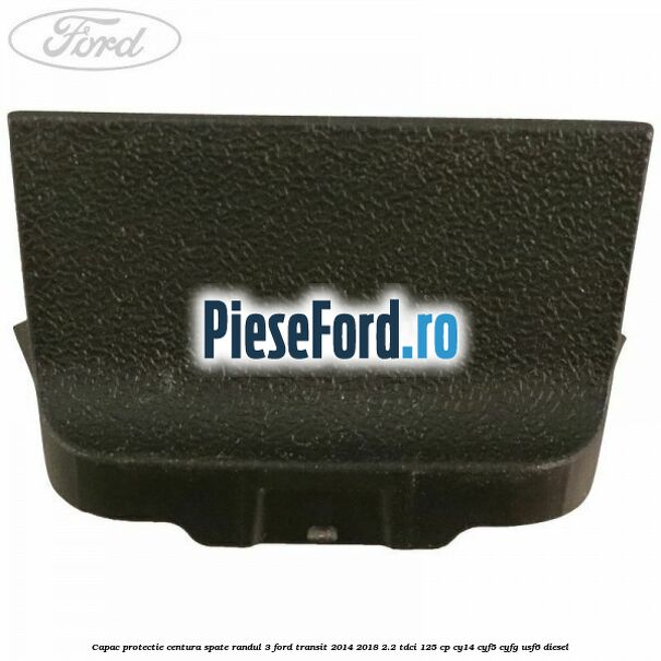 Capac protectie centura spate randul 3 Ford Transit 2014-2018 2.2 TDCi 125 cp CY14, CYF5, CYFG, USF6 diesel