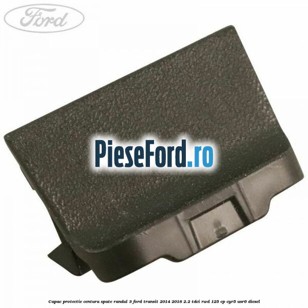 Capac protectie centura spate randul 3 Ford Transit 2014-2018 2.2 TDCi RWD 125 cp CYR5, USR6 diesel