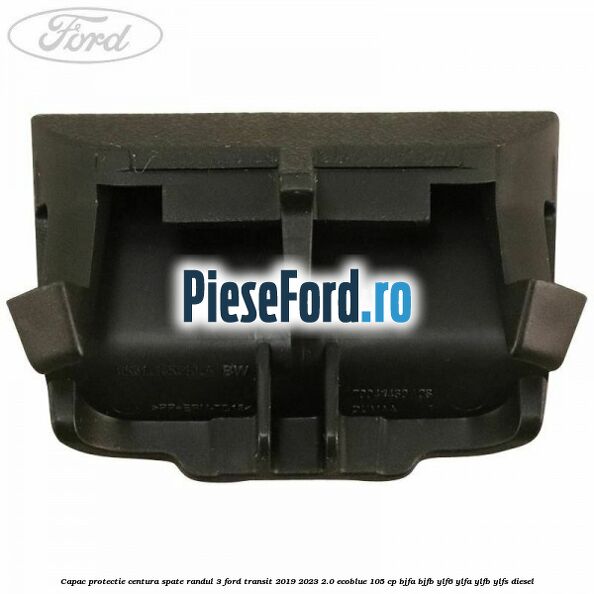 Capac protectie centura spate randul 3 Ford Transit 2019-2023 2.0 EcoBlue 105 cp BJFA, BJFB, YLF6, YLFA, YLFB, YLFS diesel