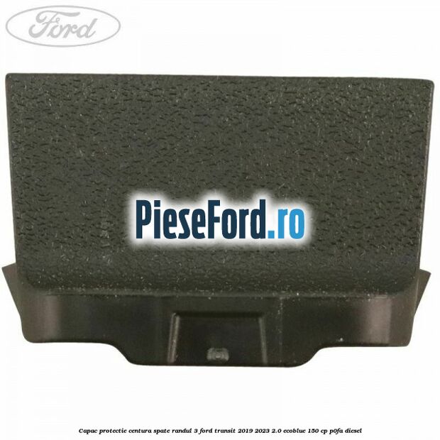 Capac protectie centura spate randul 3 Ford Transit 2019-2023 2.0 EcoBlue 150 cp P0FA diesel