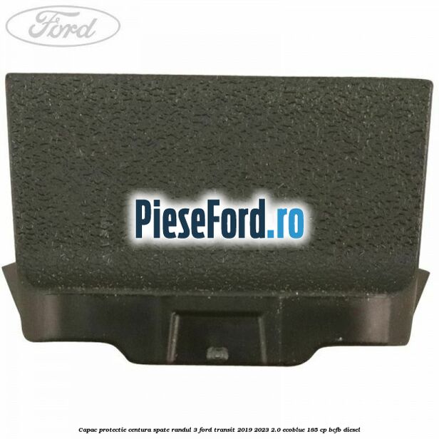 Capac protectie centura spate randul 3 Ford Transit 2019-2023 2.0 EcoBlue 185 cp Capac protectie centura spate randul 3 Ford Transit 2019-2023 2.0 EcoBlue 185 cp BCFB diesel
