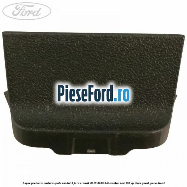 Capac protectie centura spate randul 3 Ford Transit 2019-2023 2.0 EcoBlue 4x4 130 cp Capac protectie centura spate randul 3 Ford Transit 2019-2023 2.0 EcoBlue 4x4 130 cp BKRA, YMR6, YMRA diesel