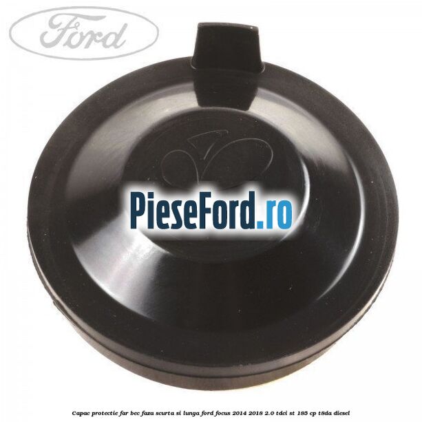 Capac protectie far bec faza scurta si lunga Ford Focus 2014-2018 2.0 TDCi ST 185 cp T8DA diesel