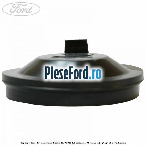 Capac protectie far halogen Ford Fiesta 2017-2023 1.0 EcoBoost 101 cp SFJE, SFJF, SFJH, SFJJ, SFJK, SFJN benzina