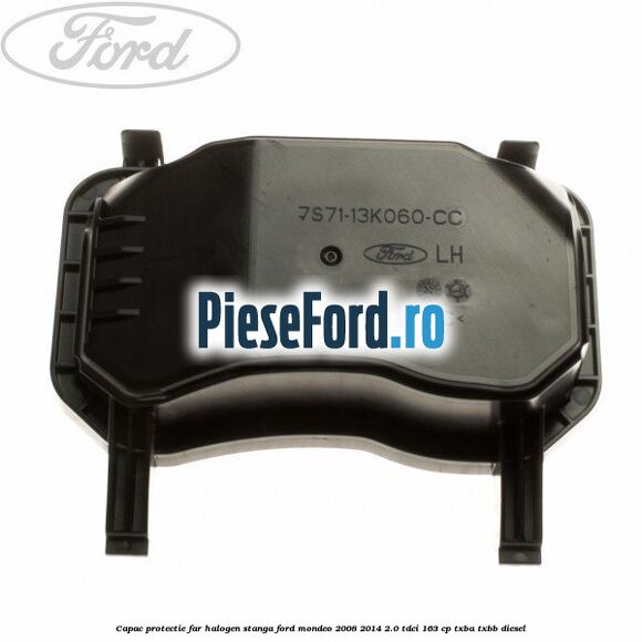 Capac protectie far halogen stanga Ford Mondeo 2008-2014 2.0 TDCi 163 cp Capac protectie far halogen stanga Ford Mondeo 2008-2014 2.0 TDCi 163 cp TXBA, TXBB diesel