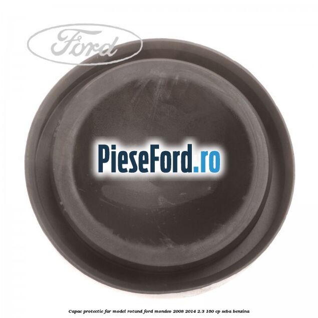 Capac protectie far model rotund Ford Mondeo 2008-2014 2.3 160 cp Capac protectie far model rotund Ford Mondeo 2008-2014 2.3 160 cp SEBA benzina