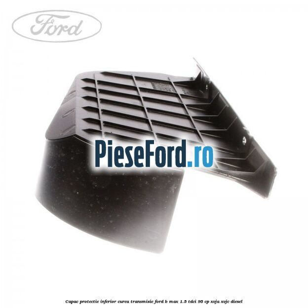 Capac protectie inferior curea transmisie Ford B-Max 1.5 TDCi 95 cp XVJA, XVJC diesel