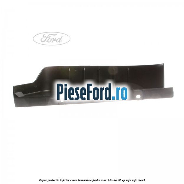 Capac protectie inferior curea transmisie Ford B-Max 1.5 TDCi 95 cp XVJA, XVJC diesel