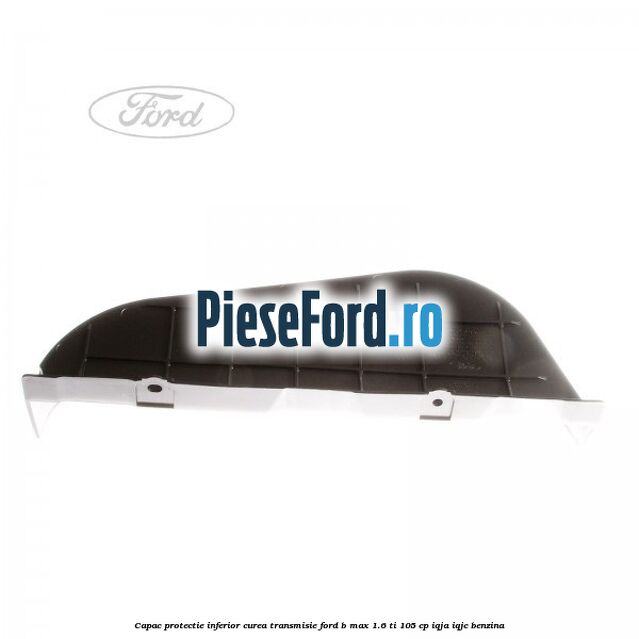 Capac protectie inferior curea transmisie Ford B-Max 1.6 Ti 105 cp IQJA, IQJC benzina