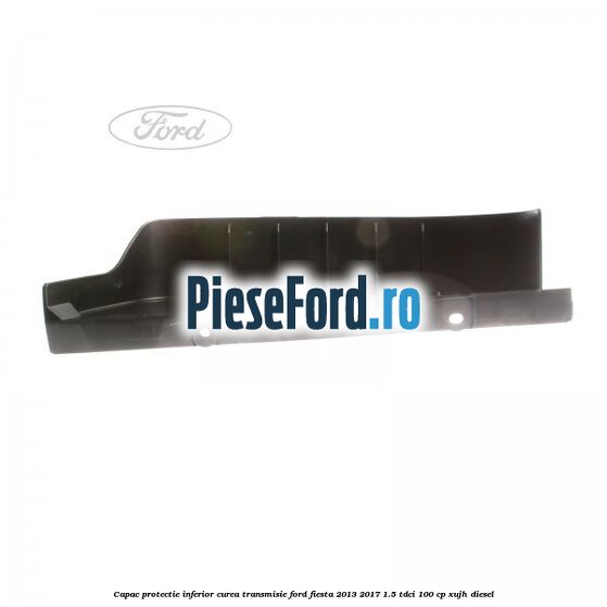 Capac protectie inferior curea transmisie Ford Fiesta 2013-2017 1.5 TDCi 100 cp XUJH diesel