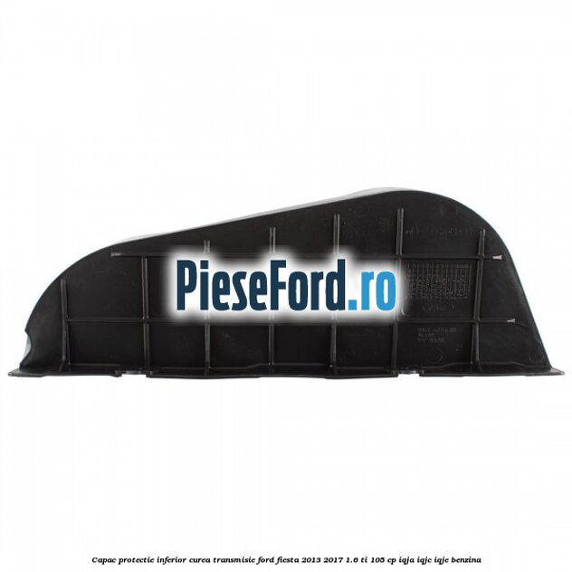 Capac protectie inferior curea transmisie Ford Fiesta 2013-2017 1.6 Ti 105 cp Capac protectie inferior curea transmisie Ford Fiesta 2013-2017 1.6 Ti 105 cp IQJA, IQJC, IQJE benzina