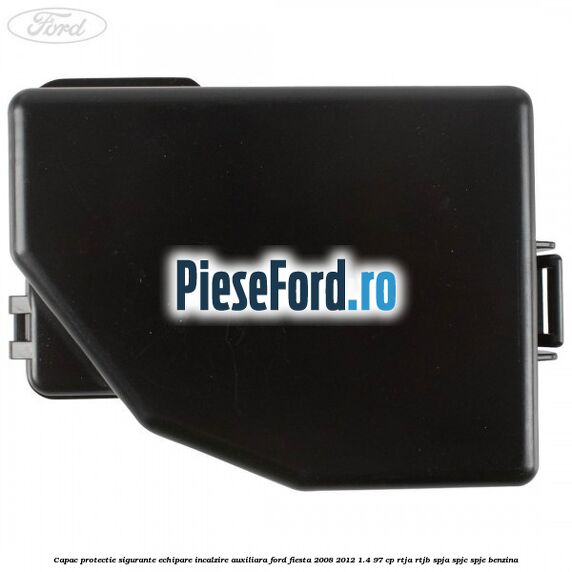 Capac protectie sigurante echipare incalzire auxiliara Ford Fiesta 2008-2012 1.4 97 cp RTJA, RTJB, SPJA, SPJC, SPJE benzina