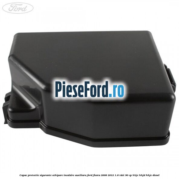 Capac protectie sigurante echipare incalzire auxiliara Ford Fiesta 2008-2012 1.6 TDCi 90 cp HHJC, HHJD, HHJE diesel