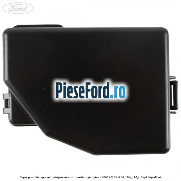 Capac protectie sigurante echipare incalzire auxiliara Ford Fiesta 2008-2012 1.6 TDCi 90 cp HHJC, HHJD, HHJE diesel