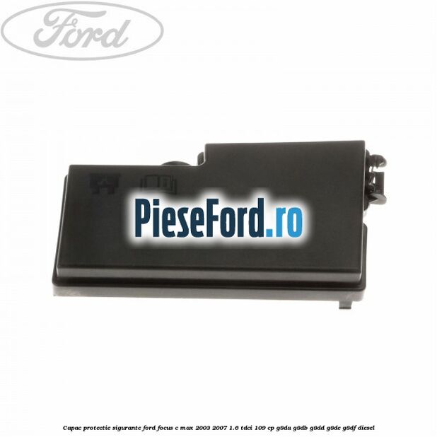 Capac protectie sigurante Ford Focus C-Max 2003-2007 1.6 TDCi 109 cp G8DA, G8DB, G8DD, G8DE, G8DF diesel