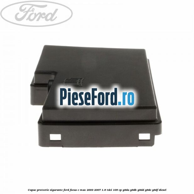 Capac protectie sigurante Ford Focus C-Max 2003-2007 1.6 TDCi 109 cp G8DA, G8DB, G8DD, G8DE, G8DF diesel
