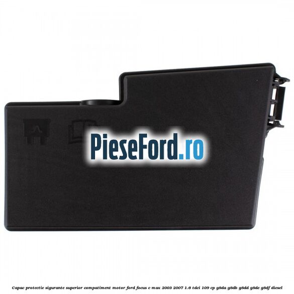 Capac protectie sigurante superior compatiment motor Ford Focus C-Max 2003-2007 1.6 TDCi 109 cp G8DA, G8DB, G8DD, G8DE, G8DF diesel