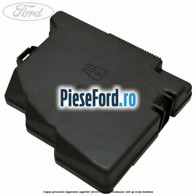 Capac protectie sigurante superior Ford B-Max 1.0 EcoBoost 120 cp M1JA benzina