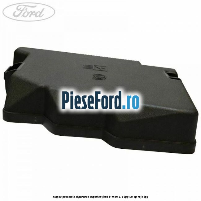 Capac protectie sigurante superior Ford B-Max 1.4 LPG 90 cp RTJC LPG