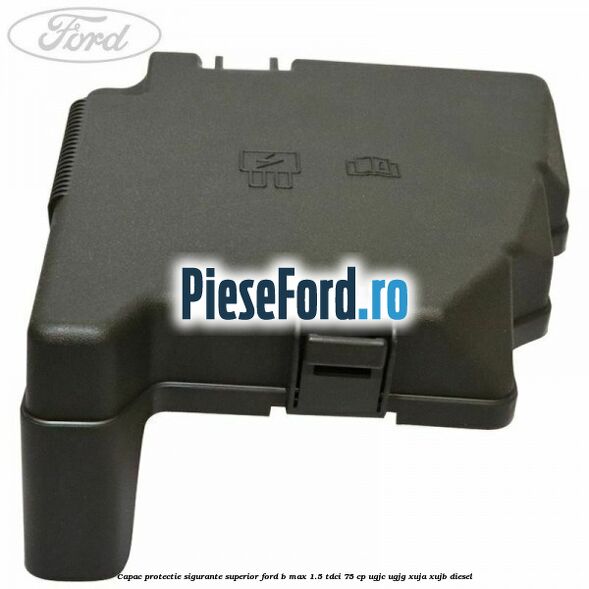 Capac protectie sigurante superior Ford B-Max 1.5 TDCi 75 cp UGJC, UGJG, XUJA, XUJB diesel