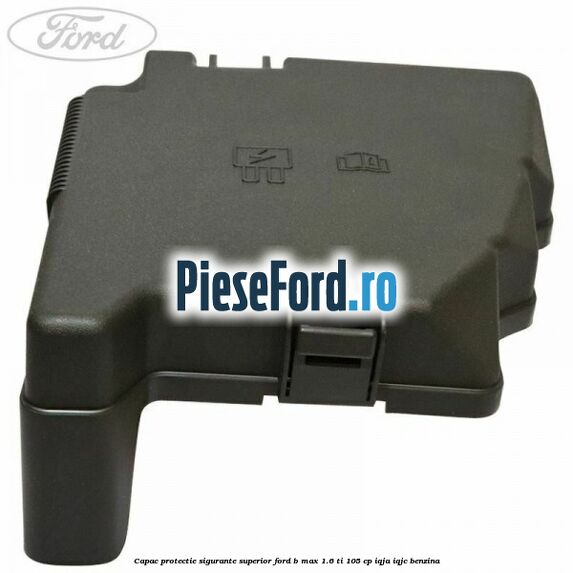 Capac protectie sigurante superior Ford B-Max 1.6 Ti 105 cp IQJA, IQJC benzina