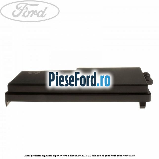 Capac protectie sigurante superior Ford C-Max 2007-2011 2.0 TDCi 136 cp G6DA, G6DB, G6DD, G6DG diesel