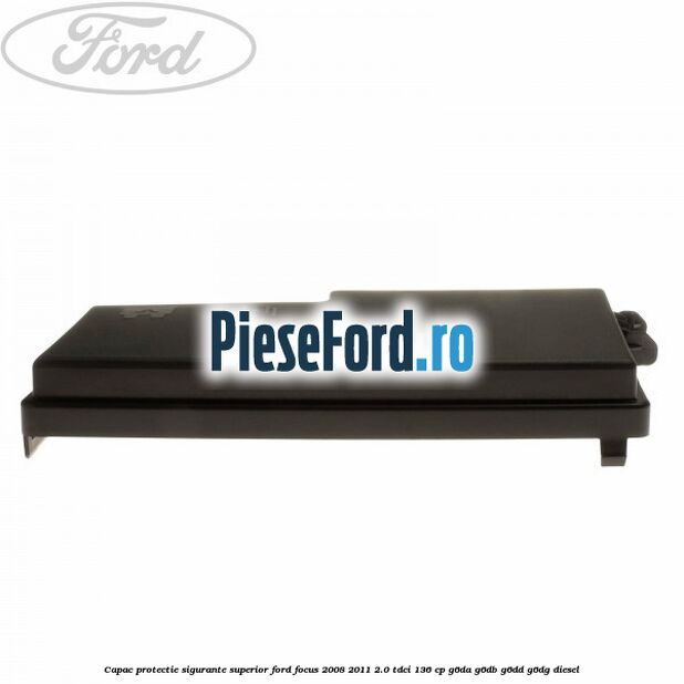 Capac protectie sigurante superior Ford Focus 2008-2011 2.0 TDCi 136 cp Capac protectie sigurante superior Ford Focus 2008-2011 2.0 TDCi 136 cp G6DA, G6DB, G6DD, G6DG diesel