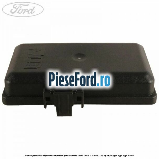 Capac protectie sigurante superior Ford Transit 2006-2014 2.2 TDCi 125 cp Capac protectie sigurante superior Ford Transit 2006-2014 2.2 TDCi 125 cp CYFA, CYFB, CYFC, CYFD diesel