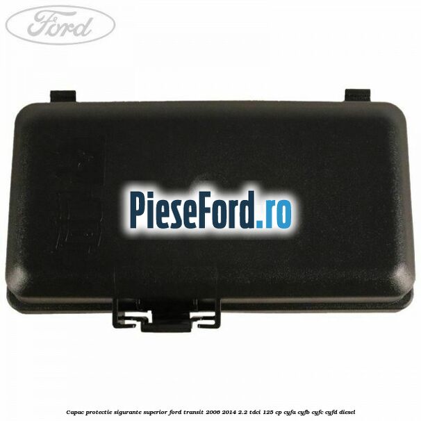 Capac protectie sigurante superior Ford Transit 2006-2014 2.2 TDCi 125 cp Capac protectie sigurante superior Ford Transit 2006-2014 2.2 TDCi 125 cp CYFA, CYFB, CYFC, CYFD diesel