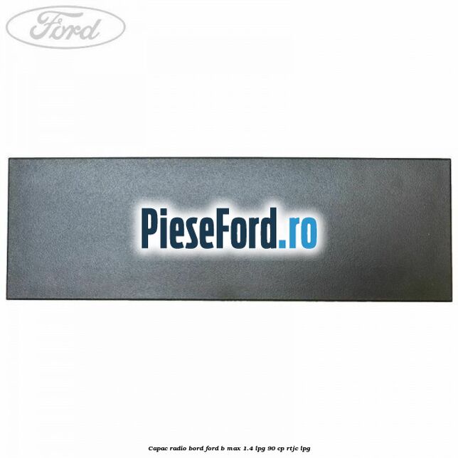 Capac radio bord Ford B-Max 1.4 LPG 90 cp RTJC LPG