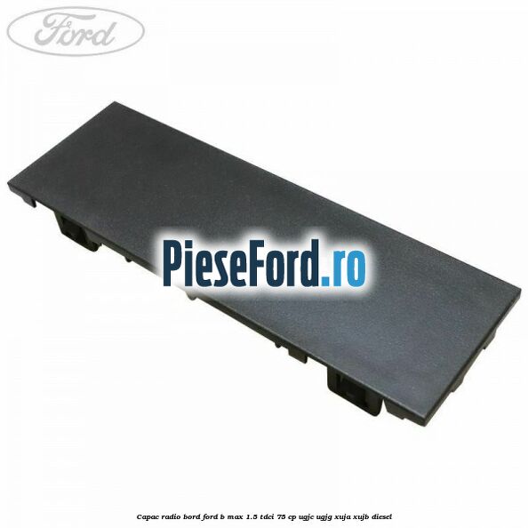Capac radio bord Ford B-Max 1.5 TDCi 75 cp Capac radio bord Ford B-Max 1.5 TDCi 75 cp UGJC, UGJG, XUJA, XUJB diesel