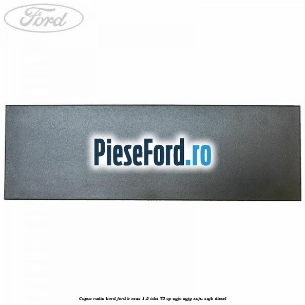 Capac radio bord Ford B-Max 1.5 TDCi 75 cp Capac radio bord Ford B-Max 1.5 TDCi 75 cp UGJC, UGJG, XUJA, XUJB diesel