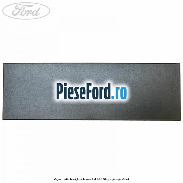 Capac radio bord Ford B-Max 1.5 TDCi 95 cp XVJA, XVJC diesel