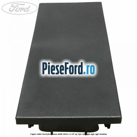 Capac radio bord Ford Fiesta 2008-2012 1.4 97 cp RTJA, RTJB, SPJA, SPJC, SPJE benzina