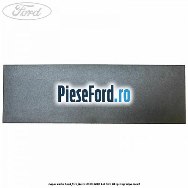 Capac radio bord Ford Fiesta 2008-2012 1.6 TDCi 75 cp HHJF, UBJA diesel