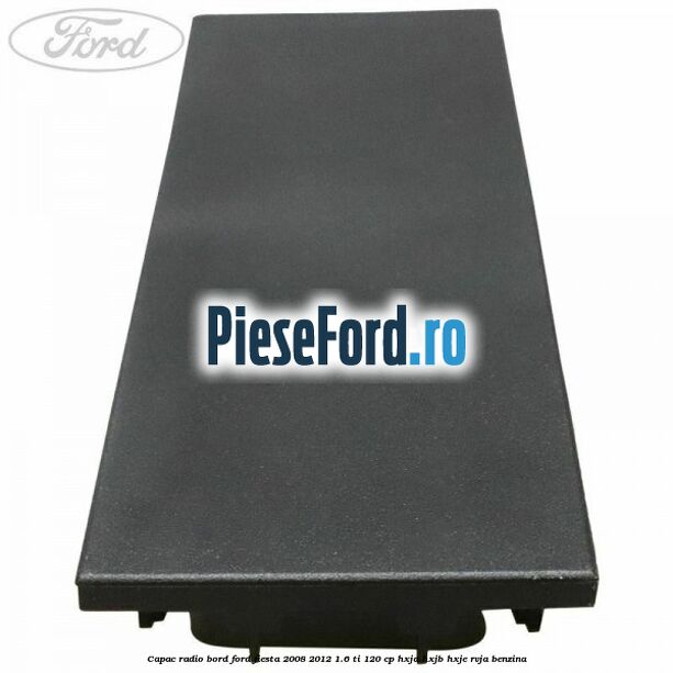 Capac radio bord Ford Fiesta 2008-2012 1.6 Ti 120 cp HXJA, HXJB, HXJE, RVJA benzina