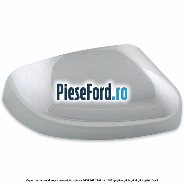 Capac retrovizor dreapta, cromat Ford Focus 2008-2011 1.6 TDCi 109 cp G8DA, G8DB, G8DD, G8DE, G8DF diesel