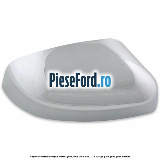 Capac retrovizor dreapta, cromat Ford Focus 2008-2011 1.8 125 cp Q7DA, QQDA, QQDB benzina