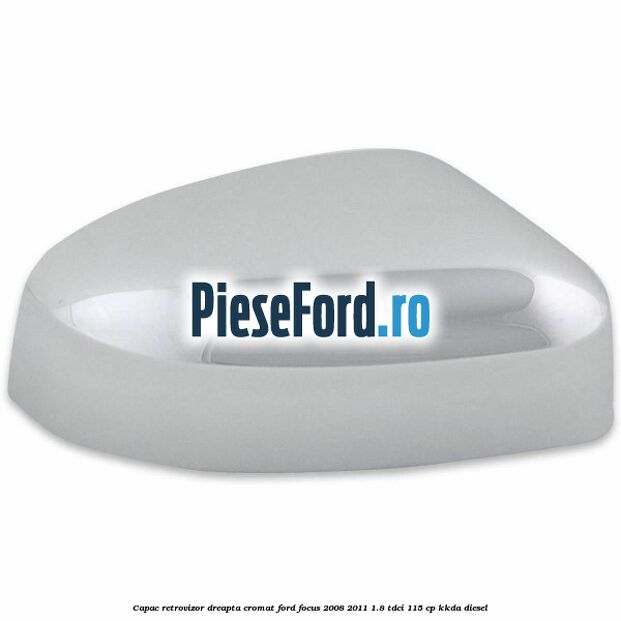 Capac retrovizor dreapta, cromat Ford Focus 2008-2011 1.8 TDCi 115 cp Capac retrovizor dreapta, cromat Ford Focus 2008-2011 1.8 TDCi 115 cp KKDA diesel